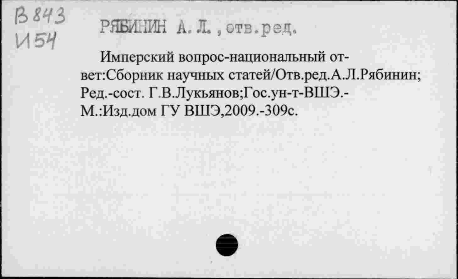 ﻿И5Н
РЯБИ11ИН А. Л., отв.рац.
Имперский вопрос-национальный от-вет:Сборник научных статей/Отв.ред.А.Л.Рябинин;
Ред.-сост. Г,В.Лукьянов;Гос.ун-т-ВШЭ.-
М.:Изд.дом ГУ ВШЭ,2009.-309с.